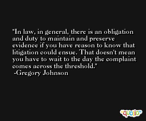 In law, in general, there is an obligation and duty to maintain and preserve evidence if you have reason to know that litigation could ensue. That doesn't mean you have to wait to the day the complaint comes across the threshold. -Gregory Johnson