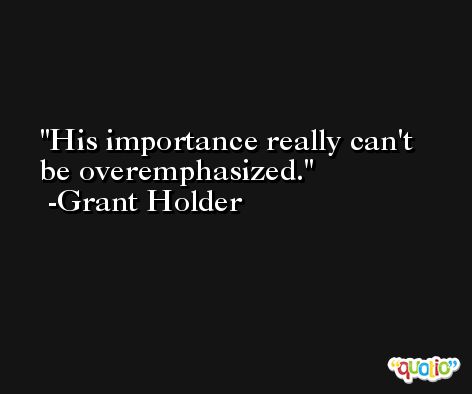 His importance really can't be overemphasized. -Grant Holder