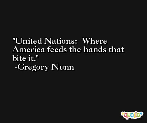 United Nations:  Where America feeds the hands that bite it. -Gregory Nunn