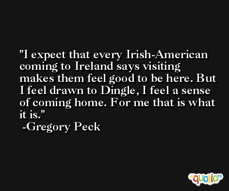 I expect that every Irish-American coming to Ireland says visiting makes them feel good to be here. But I feel drawn to Dingle, I feel a sense of coming home. For me that is what it is. -Gregory Peck