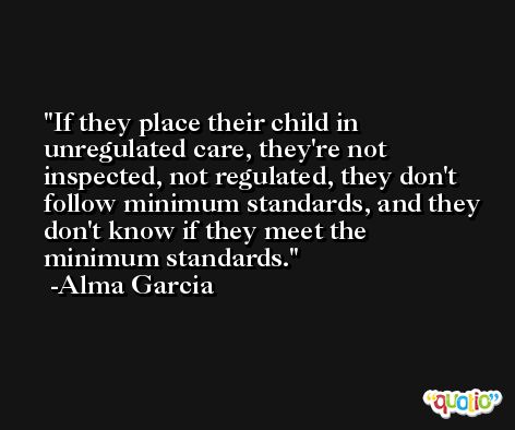 If they place their child in unregulated care, they're not inspected, not regulated, they don't follow minimum standards, and they don't know if they meet the minimum standards. -Alma Garcia