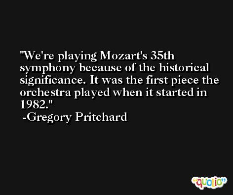 We're playing Mozart's 35th symphony because of the historical significance. It was the first piece the orchestra played when it started in 1982. -Gregory Pritchard