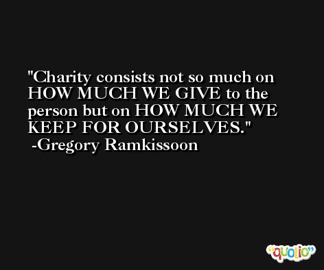 Charity consists not so much on HOW MUCH WE GIVE to the person but on HOW MUCH WE KEEP FOR OURSELVES. -Gregory Ramkissoon