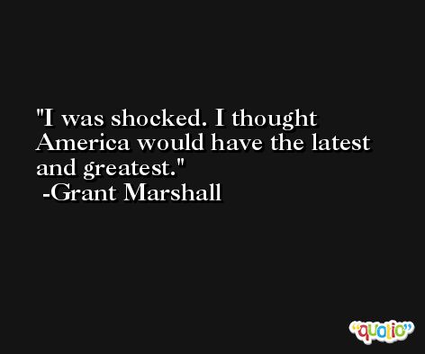 I was shocked. I thought America would have the latest and greatest. -Grant Marshall