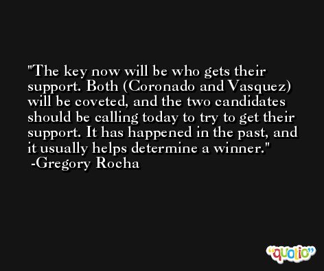 The key now will be who gets their support. Both (Coronado and Vasquez) will be coveted, and the two candidates should be calling today to try to get their support. It has happened in the past, and it usually helps determine a winner. -Gregory Rocha