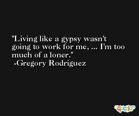 Living like a gypsy wasn't going to work for me, ... I'm too much of a loner. -Gregory Rodriguez