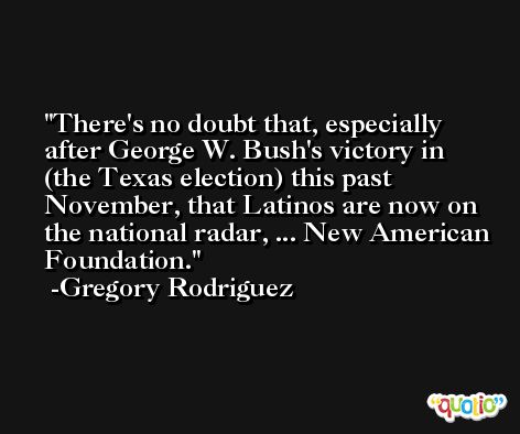 There's no doubt that, especially after George W. Bush's victory in (the Texas election) this past November, that Latinos are now on the national radar, ... New American Foundation. -Gregory Rodriguez
