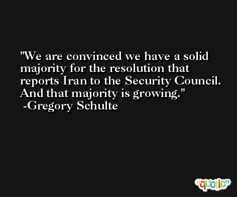 We are convinced we have a solid majority for the resolution that reports Iran to the Security Council. And that majority is growing. -Gregory Schulte