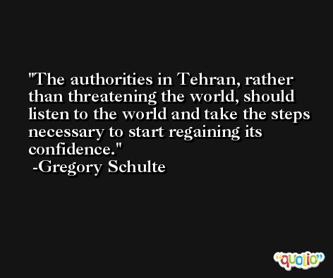 The authorities in Tehran, rather than threatening the world, should listen to the world and take the steps necessary to start regaining its confidence. -Gregory Schulte