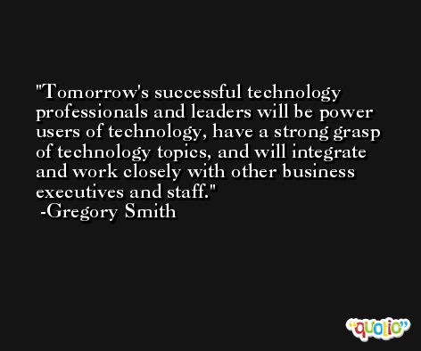 Tomorrow's successful technology professionals and leaders will be power users of technology, have a strong grasp of technology topics, and will integrate and work closely with other business executives and staff. -Gregory Smith