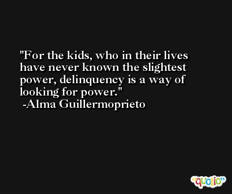 For the kids, who in their lives have never known the slightest power, delinquency is a way of looking for power. -Alma Guillermoprieto