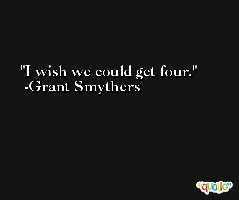 I wish we could get four. -Grant Smythers