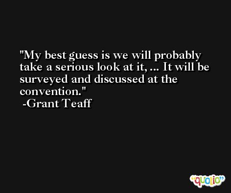 My best guess is we will probably take a serious look at it, ... It will be surveyed and discussed at the convention. -Grant Teaff