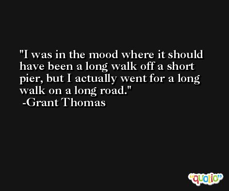 I was in the mood where it should have been a long walk off a short pier, but I actually went for a long walk on a long road. -Grant Thomas