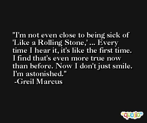 I'm not even close to being sick of 'Like a Rolling Stone,' ... Every time I hear it, it's like the first time. I find that's even more true now than before. Now I don't just smile. I'm astonished. -Greil Marcus