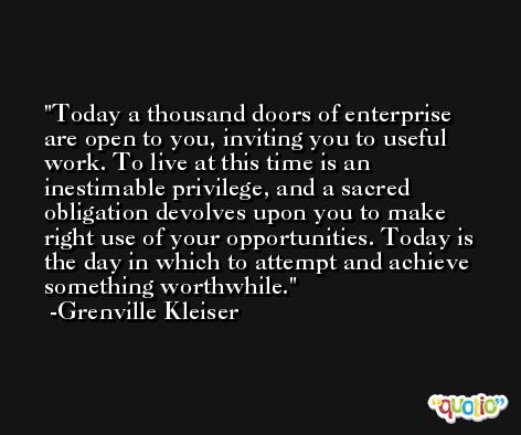 Today a thousand doors of enterprise are open to you, inviting you to useful work. To live at this time is an inestimable privilege, and a sacred obligation devolves upon you to make right use of your opportunities. Today is the day in which to attempt and achieve something worthwhile. -Grenville Kleiser