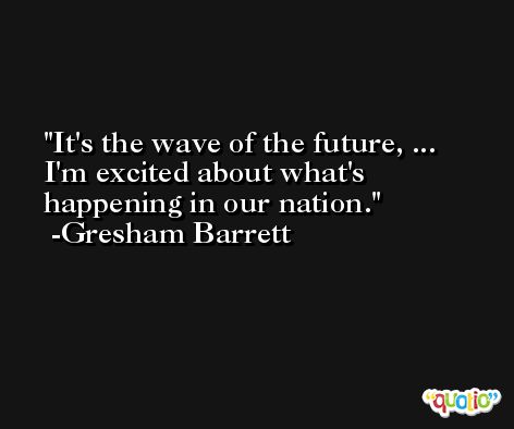 It's the wave of the future, ... I'm excited about what's happening in our nation. -Gresham Barrett