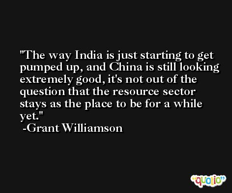 The way India is just starting to get pumped up, and China is still looking extremely good, it's not out of the question that the resource sector stays as the place to be for a while yet. -Grant Williamson