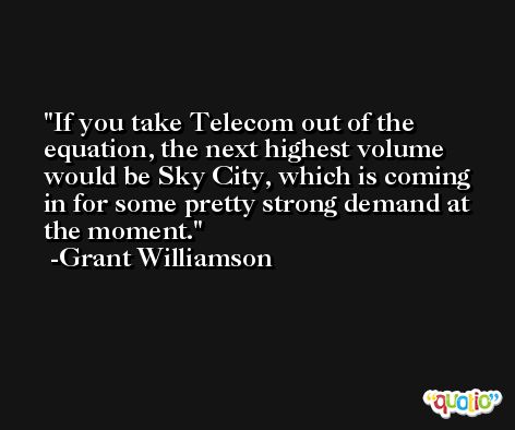 If you take Telecom out of the equation, the next highest volume would be Sky City, which is coming in for some pretty strong demand at the moment. -Grant Williamson