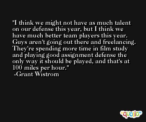 I think we might not have as much talent on our defense this year, but I think we have much better team players this year. Guys aren't going out there and freelancing. They're spending more time in film study and playing good assignment defense the only way it should be played, and that's at 100 miles per hour. -Grant Wistrom