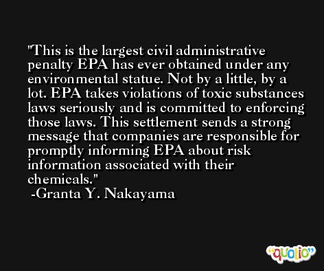 This is the largest civil administrative penalty EPA has ever obtained under any environmental statue. Not by a little, by a lot. EPA takes violations of toxic substances laws seriously and is committed to enforcing those laws. This settlement sends a strong message that companies are responsible for promptly informing EPA about risk information associated with their chemicals. -Granta Y. Nakayama