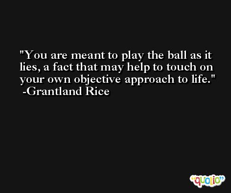 You are meant to play the ball as it lies, a fact that may help to touch on your own objective approach to life. -Grantland Rice