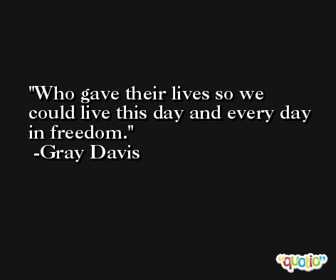 Who gave their lives so we could live this day and every day in freedom. -Gray Davis