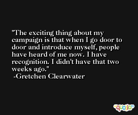 The exciting thing about my campaign is that when I go door to door and introduce myself, people have heard of me now. I have recognition. I didn't have that two weeks ago. -Gretchen Clearwater