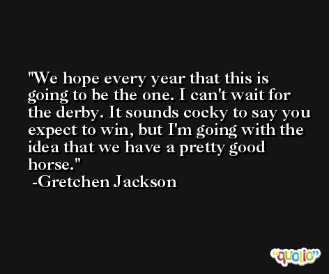 We hope every year that this is going to be the one. I can't wait for the derby. It sounds cocky to say you expect to win, but I'm going with the idea that we have a pretty good horse. -Gretchen Jackson