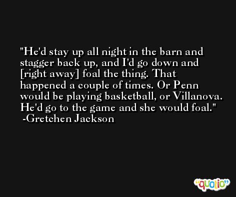 He'd stay up all night in the barn and stagger back up, and I'd go down and [right away] foal the thing. That happened a couple of times. Or Penn would be playing basketball, or Villanova. He'd go to the game and she would foal. -Gretchen Jackson