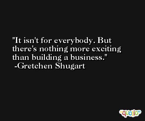 It isn't for everybody. But there's nothing more exciting than building a business. -Gretchen Shugart