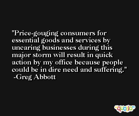 Price-gouging consumers for essential goods and services by uncaring businesses during this major storm will result in quick action by my office because people could be in dire need and suffering. -Greg Abbott