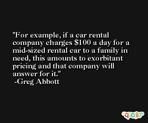 For example, if a car rental company charges $100 a day for a mid-sized rental car to a family in need, this amounts to exorbitant pricing and that company will answer for it. -Greg Abbott
