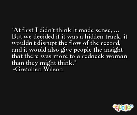At first I didn't think it made sense, ... But we decided if it was a hidden track, it wouldn't disrupt the flow of the record, and it would also give people the insight that there was more to a redneck woman than they might think. -Gretchen Wilson