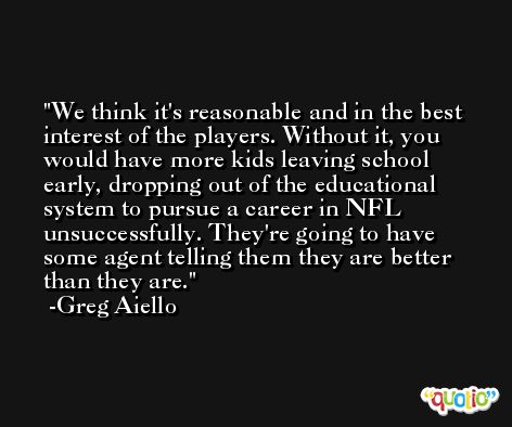 We think it's reasonable and in the best interest of the players. Without it, you would have more kids leaving school early, dropping out of the educational system to pursue a career in NFL unsuccessfully. They're going to have some agent telling them they are better than they are. -Greg Aiello