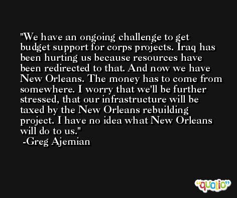 We have an ongoing challenge to get budget support for corps projects. Iraq has been hurting us because resources have been redirected to that. And now we have New Orleans. The money has to come from somewhere. I worry that we'll be further stressed, that our infrastructure will be taxed by the New Orleans rebuilding project. I have no idea what New Orleans will do to us. -Greg Ajemian
