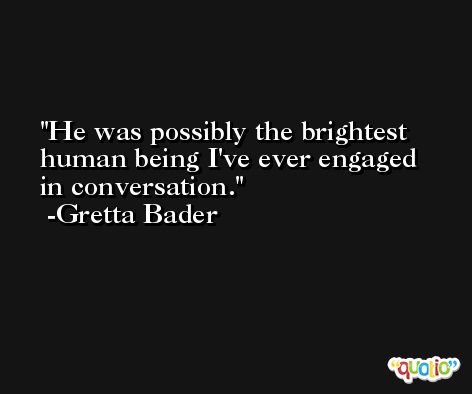 He was possibly the brightest human being I've ever engaged in conversation. -Gretta Bader