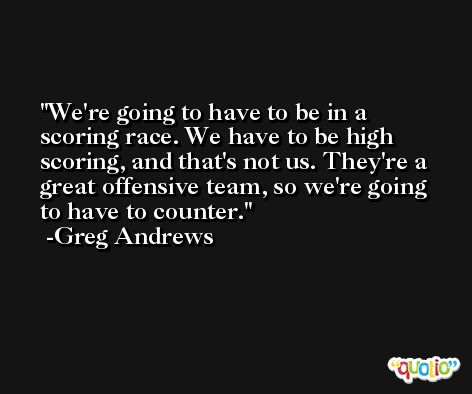We're going to have to be in a scoring race. We have to be high scoring, and that's not us. They're a great offensive team, so we're going to have to counter. -Greg Andrews