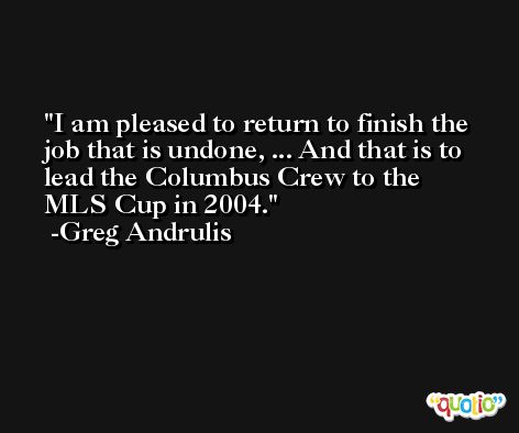 I am pleased to return to finish the job that is undone, ... And that is to lead the Columbus Crew to the MLS Cup in 2004. -Greg Andrulis
