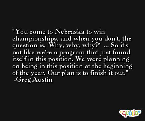 You come to Nebraska to win championships, and when you don't, the question is, 'Why, why, why?'  ... So it's not like we're a program that just found itself in this position. We were planning on being in this position at the beginning of the year. Our plan is to finish it out. -Greg Austin