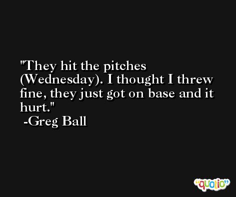 They hit the pitches (Wednesday). I thought I threw fine, they just got on base and it hurt. -Greg Ball