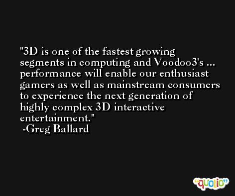 3D is one of the fastest growing segments in computing and Voodoo3's ... performance will enable our enthusiast gamers as well as mainstream consumers to experience the next generation of highly complex 3D interactive entertainment. -Greg Ballard