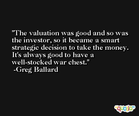 The valuation was good and so was the investor, so it became a smart strategic decision to take the money. It's always good to have a well-stocked war chest. -Greg Ballard