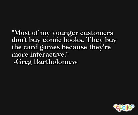 Most of my younger customers don't buy comic books. They buy the card games because they're more interactive. -Greg Bartholomew