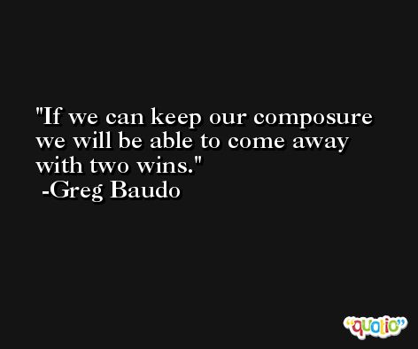 If we can keep our composure we will be able to come away with two wins. -Greg Baudo