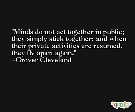Minds do not act together in public; they simply stick together; and when their private activities are resumed, they fly apart again. -Grover Cleveland