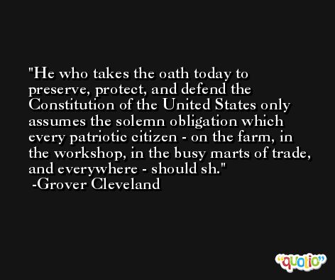He who takes the oath today to preserve, protect, and defend the Constitution of the United States only assumes the solemn obligation which every patriotic citizen - on the farm, in the workshop, in the busy marts of trade, and everywhere - should sh. -Grover Cleveland