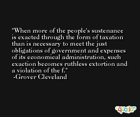 When more of the people's sustenance is exacted through the form of taxation than is necessary to meet the just obligations of government and expenses of its economical administration, such exaction becomes ruthless extortion and a violation of the f. -Grover Cleveland