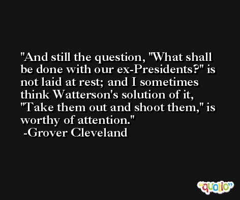 And still the question, 'What shall be done with our ex-Presidents?' is not laid at rest; and I sometimes think Watterson's solution of it, 'Take them out and shoot them,' is worthy of attention. -Grover Cleveland