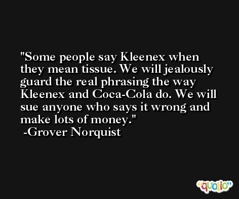Some people say Kleenex when they mean tissue. We will jealously guard the real phrasing the way Kleenex and Coca-Cola do. We will sue anyone who says it wrong and make lots of money. -Grover Norquist